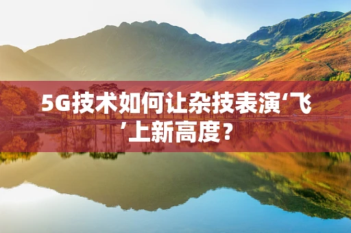 5G技术如何让杂技表演‘飞’上新高度？