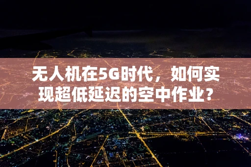 无人机在5G时代，如何实现超低延迟的空中作业？