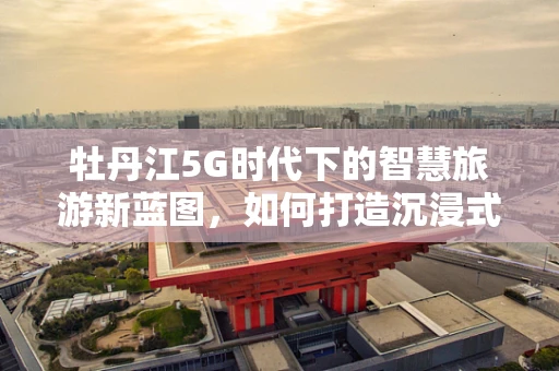 牡丹江5G时代下的智慧旅游新蓝图，如何打造沉浸式旅游体验？