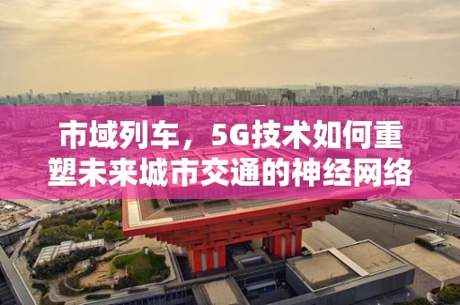 市域列车，5G技术如何重塑未来城市交通的神经网络？