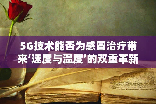 5G技术能否为感冒治疗带来‘速度与温度’的双重革新？