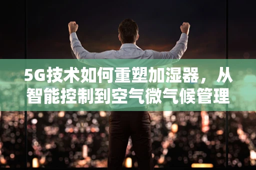 5G技术如何重塑加湿器，从智能控制到空气微气候管理