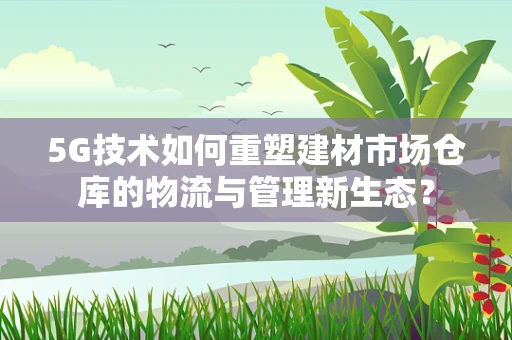 5G技术如何重塑建材市场仓库的物流与管理新生态？