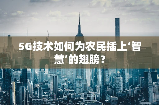 5G技术如何为农民插上‘智慧’的翅膀？