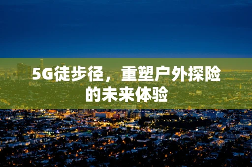5G徒步径，重塑户外探险的未来体验