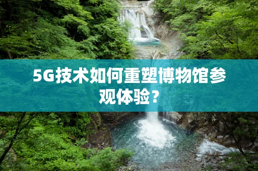 5G技术如何重塑博物馆参观体验？