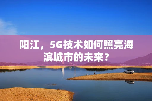 阳江，5G技术如何照亮海滨城市的未来？