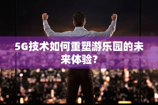 5G技术如何重塑游乐园的未来体验？