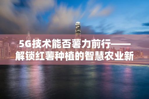 5G技术能否薯力前行——解锁红薯种植的智慧农业新篇章？