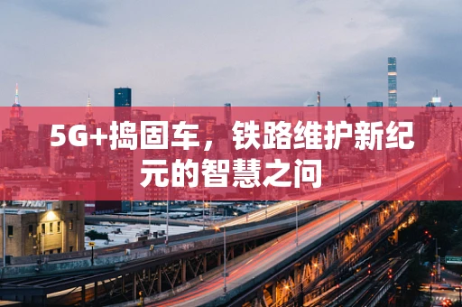 5G+捣固车，铁路维护新纪元的智慧之问