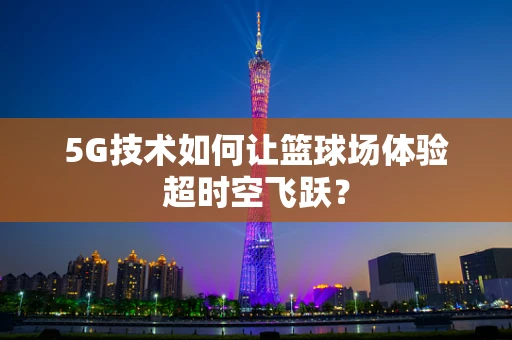 5G技术如何让篮球场体验超时空飞跃？