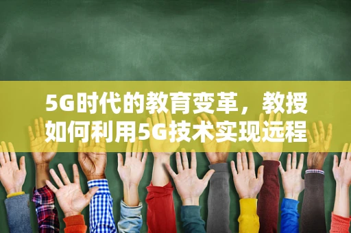 5G时代的教育变革，教授如何利用5G技术实现远程教学的身临其境？