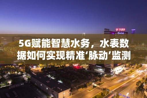 5G赋能智慧水务，水表数据如何实现精准‘脉动’监测？