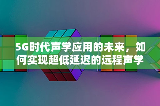 5G时代声学应用的未来，如何实现超低延迟的远程声学体验？