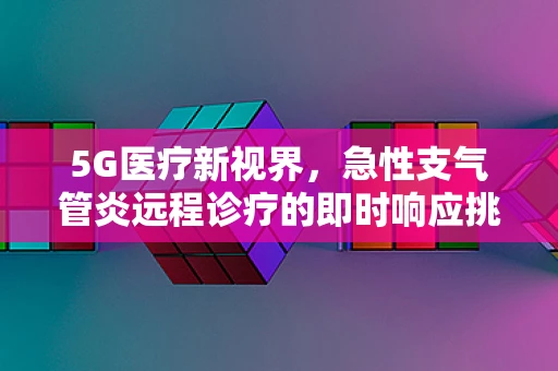 5G医疗新视界，急性支气管炎远程诊疗的即时响应挑战