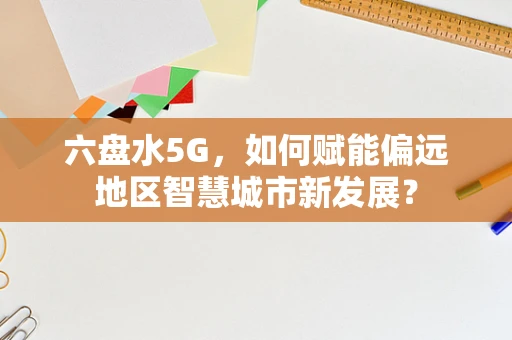 六盘水5G，如何赋能偏远地区智慧城市新发展？