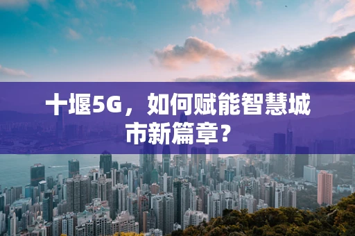十堰5G，如何赋能智慧城市新篇章？