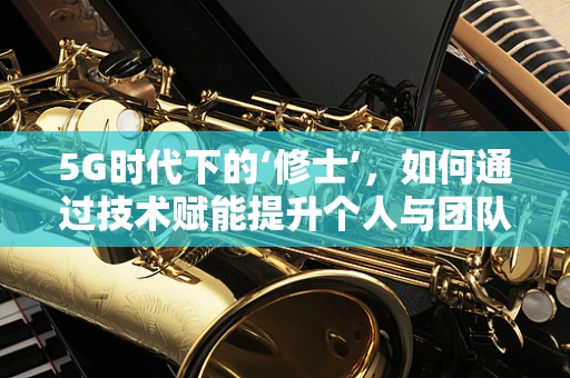 5G时代下的‘修士’，如何通过技术赋能提升个人与团队效能？