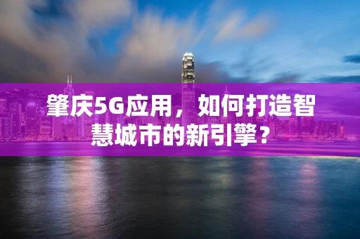 肇庆5G应用，如何打造智慧城市的新引擎？