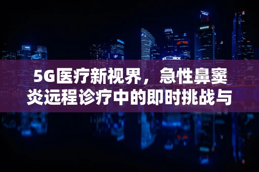 5G医疗新视界，急性鼻窦炎远程诊疗中的即时挑战与机遇