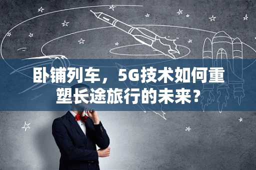 卧铺列车，5G技术如何重塑长途旅行的未来？