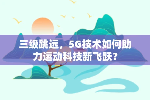 三级跳远，5G技术如何助力运动科技新飞跃？