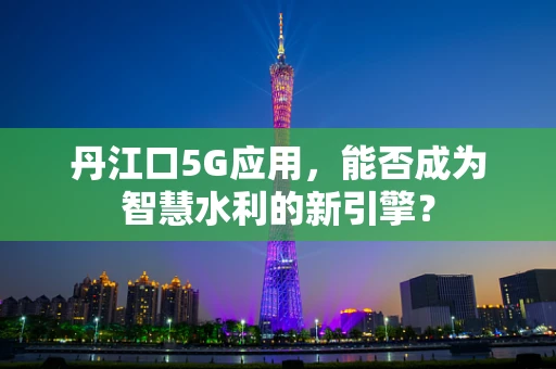 丹江口5G应用，能否成为智慧水利的新引擎？