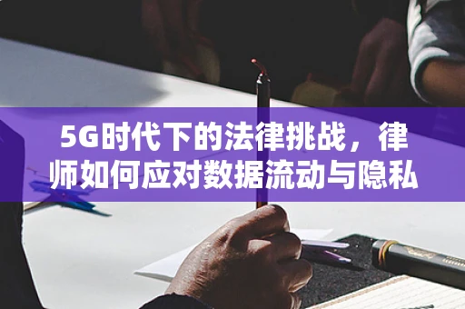 5G时代下的法律挑战，律师如何应对数据流动与隐私保护的边界？