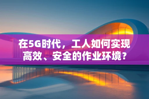 在5G时代，工人如何实现高效、安全的作业环境？