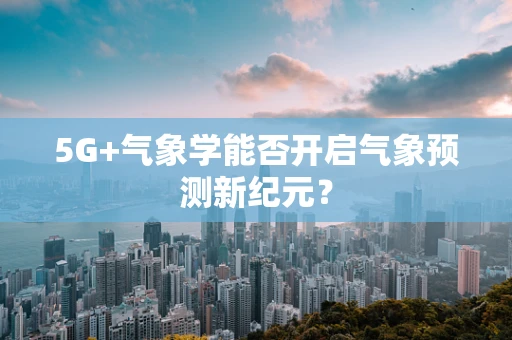 5G+气象学能否开启气象预测新纪元？