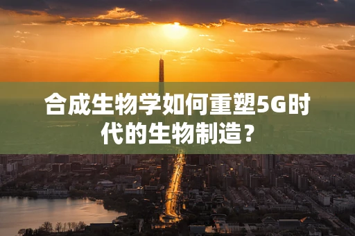 合成生物学如何重塑5G时代的生物制造？