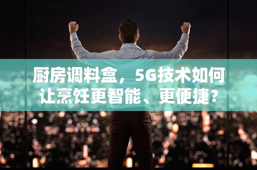 厨房调料盒，5G技术如何让烹饪更智能、更便捷？
