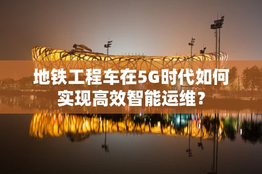 地铁工程车在5G时代如何实现高效智能运维？