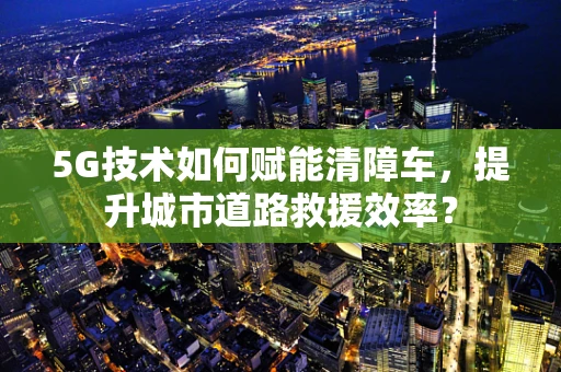 5G技术如何赋能清障车，提升城市道路救援效率？
