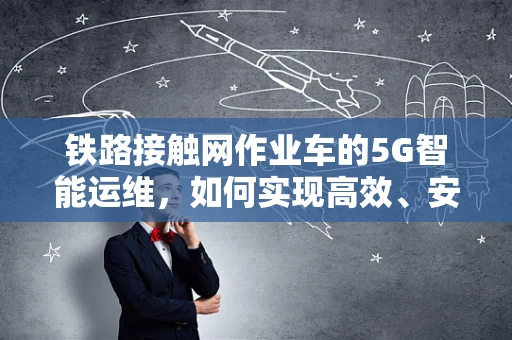 铁路接触网作业车的5G智能运维，如何实现高效、安全作业？