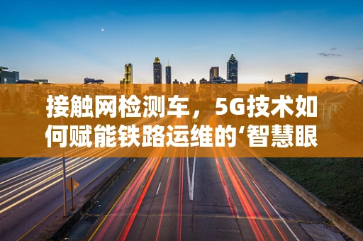 接触网检测车，5G技术如何赋能铁路运维的‘智慧眼’？