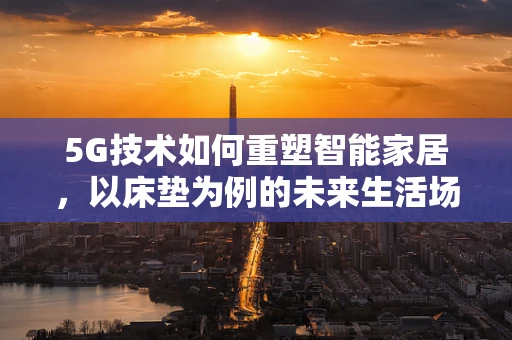 5G技术如何重塑智能家居，以床垫为例的未来生活场景