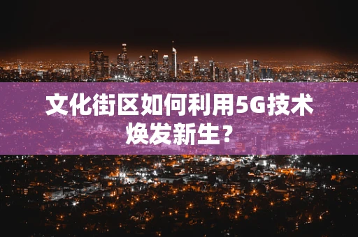 文化街区如何利用5G技术焕发新生？