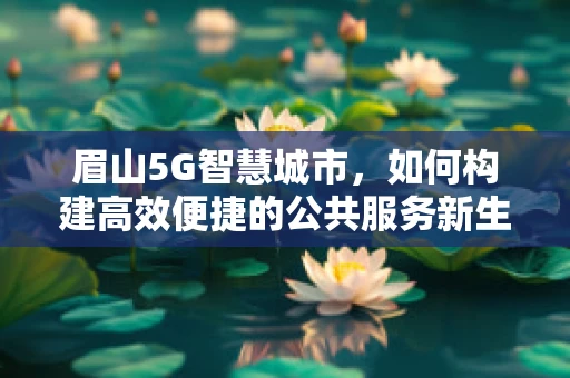 眉山5G智慧城市，如何构建高效便捷的公共服务新生态？