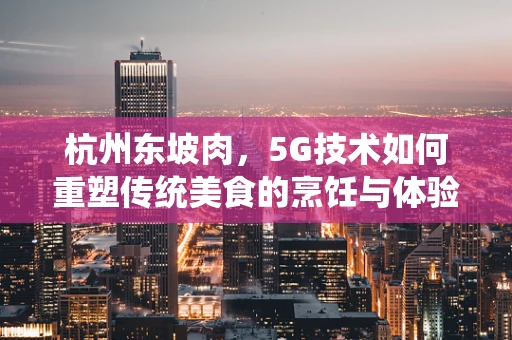 杭州东坡肉，5G技术如何重塑传统美食的烹饪与体验？
