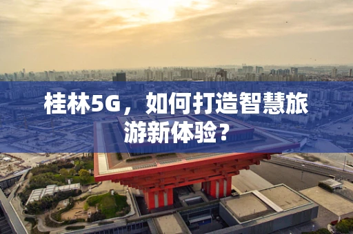 桂林5G，如何打造智慧旅游新体验？