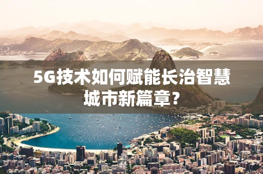 5G技术如何赋能长治智慧城市新篇章？