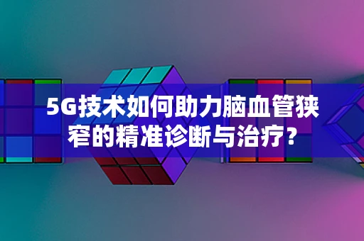 5G技术如何助力脑血管狭窄的精准诊断与治疗？