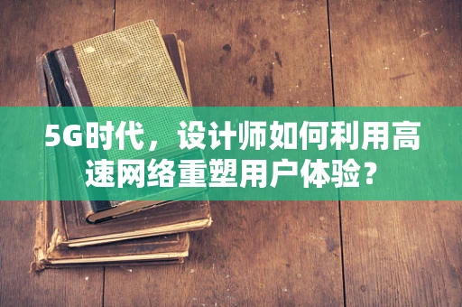 5G时代，设计师如何利用高速网络重塑用户体验？