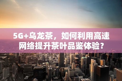 5G+乌龙茶，如何利用高速网络提升茶叶品鉴体验？