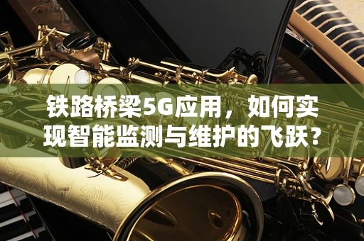 铁路桥梁5G应用，如何实现智能监测与维护的飞跃？