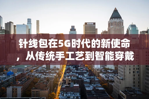 针线包在5G时代的新使命，从传统手工艺到智能穿戴的跨界融合
