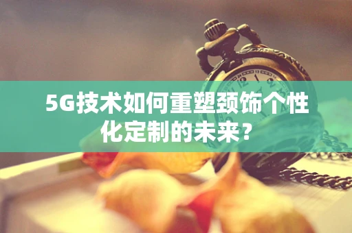 5G技术如何重塑颈饰个性化定制的未来？