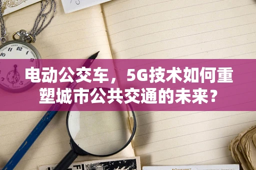 电动公交车，5G技术如何重塑城市公共交通的未来？