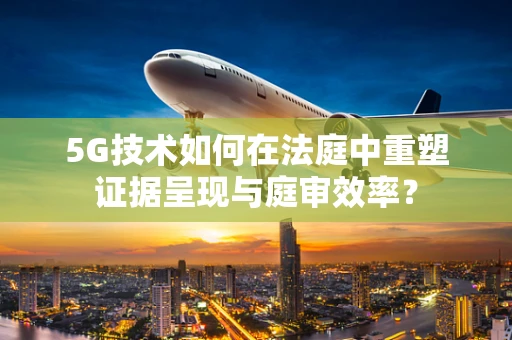 5G技术如何在法庭中重塑证据呈现与庭审效率？
